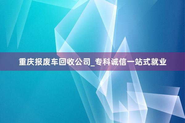 重庆报废车回收公司_专科诚信一站式就业